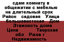 сдам комнату в общежитии с мебелью на длительный срок › Район ­ садовая › Улица ­ большевистская › Дом ­ 1 › Этажность дома ­ 5 › Цена ­ 3 000 - Тверская обл., Ржев г. Недвижимость » Квартиры аренда   
